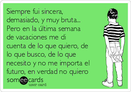 Siempre fui sincera,
demasiado, y muy bruta...
Pero en la última semana
de vacaciones me di
cuenta de lo que quiero, de
lo que busco, de lo que
necesito y no me importa el
futuro, en verdad no quiero