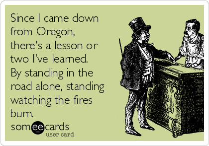 Since I came down
from Oregon,
there's a lesson or
two I've learned.
By standing in the
road alone, standing
watching the fires
burn.