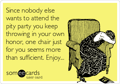 Since nobody else
wants to attend the
pity party you keep
throwing in your own
honor, one chair just
for you seems more
than sufficient. Enjoy...