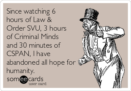 Since watching 6
hours of Law &
Order SVU, 3 hours
of Criminal Minds
and 30 minutes of
CSPAN, I have
abandoned all hope for
humanity.  