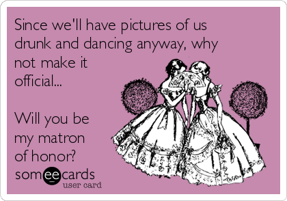 Since we'll have pictures of us
drunk and dancing anyway, why
not make it
official...

Will you be
my matron
of honor?