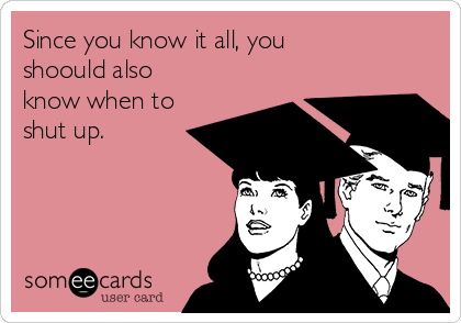 Since you know it all, you
shoould also
know when to
shut up.