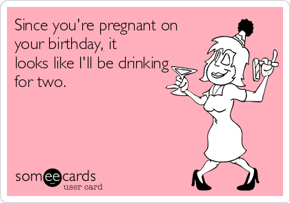 Since you're pregnant on
your birthday, it
looks like I'll be drinking
for two.