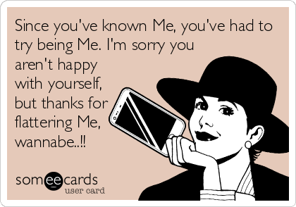 Since you've known Me, you've had to
try being Me. I'm sorry you
aren't happy
with yourself,
but thanks for
flattering Me,
wannabe..!!