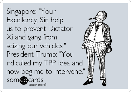 Singapore: "Your
Excellency, Sir, help
us to prevent Dictator
Xi and gang from
seizing our vehicles."
President Trump: "You
ridiculed my TPP idea and
now beg me to intervene." 