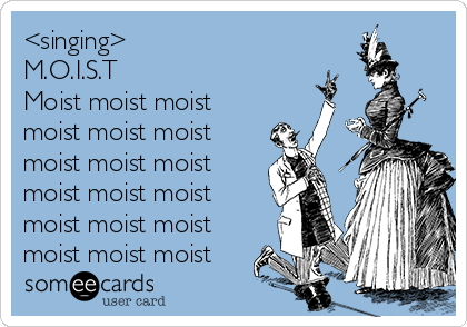 <singing>
M.O.I.S.T
Moist moist moist
moist moist moist
moist moist moist
moist moist moist
moist moist moist
moist moist moist