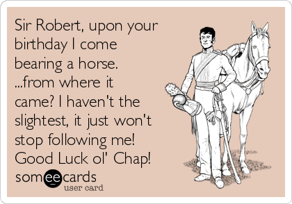 Sir Robert, upon your
birthday I come
bearing a horse.
...from where it
came? I haven't the
slightest, it just won't
stop following me!
Good Luck ol' Chap!