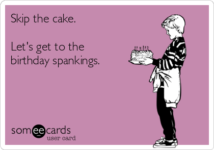 Skip the cake.

Let's get to the
birthday spankings.