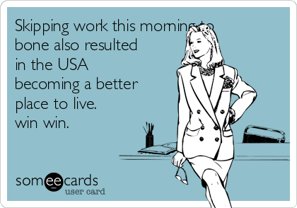 Skipping work this morning to
bone also resulted
in the USA
becoming a better
place to live. 
win win. 