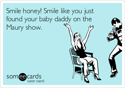 Smile honey! Smile like you just
found your baby daddy on the
Maury show.