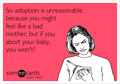 So adoption is unreasonable
because you might
feel like a bad
mother, but if you
abort your baby,
you won't?