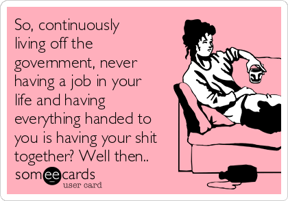 So, continuously
living off the
government, never
having a job in your
life and having
everything handed to
you is having your shit
together? Well then..