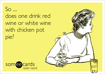 So ....
does one drink red
wine or white wine
with chicken pot
pie?