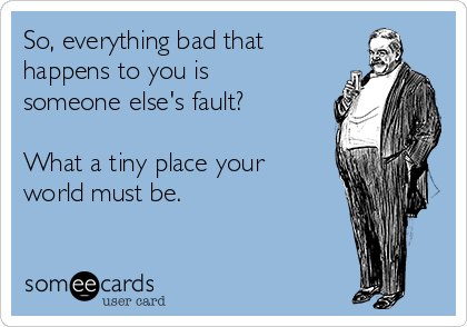 So, everything bad that
happens to you is
someone else's fault?

What a tiny place your
world must be.