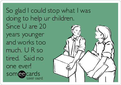 So glad I could stop what I was
doing to help ur children.
Since U are 20
years younger
and works too
much. U R so
tired.  Said no
one ever!