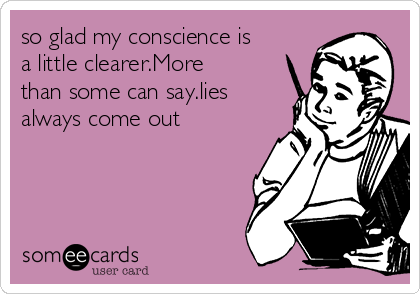 so glad my conscience is
a little clearer.More
than some can say.lies
always come out 