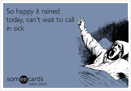 So happy it rained
today, can't wait to call
in sick