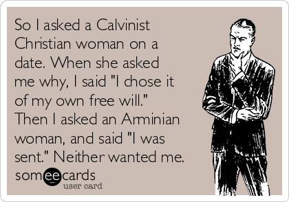 So I asked a Calvinist
Christian woman on a
date. When she asked
me why, I said "I chose it
of my own free will."
Then I asked an Arminian
woman, and said "I was
sent." Neither wanted me.