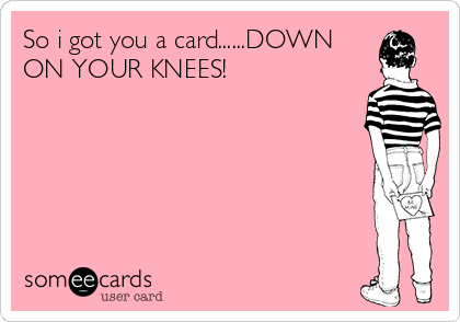 So i got you a card......DOWN
ON YOUR KNEES!