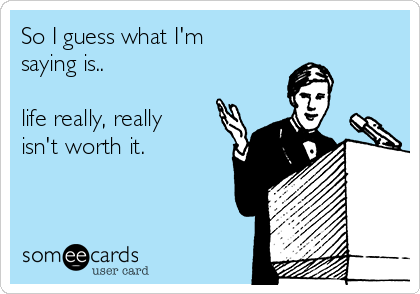 So I guess what I'm
saying is..

life really, really
isn't worth it. 