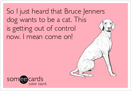 So I just heard that Bruce Jenners
dog wants to be a cat. This
is getting out of control
now. I mean come on!