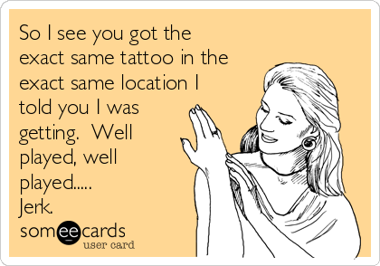 So I see you got the
exact same tattoo in the
exact same location I
told you I was
getting.  Well
played, well
played.....
Jerk.