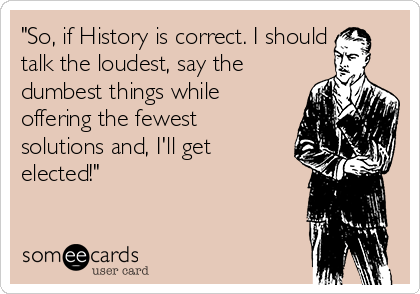 "So, if History is correct. I should
talk the loudest, say the
dumbest things while
offering the fewest
solutions and, I'll get
elected!"