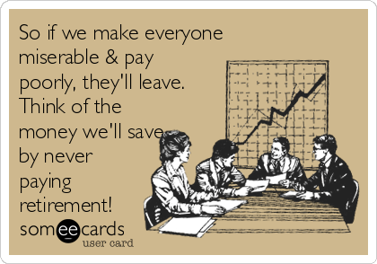 So if we make everyone
miserable & pay
poorly, they'll leave.
Think of the
money we'll save
by never
paying
retirement! 