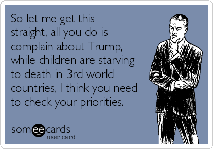 So let me get this 
straight, all you do is 
complain about Trump,
while children are starving 
to death in 3rd world
countries, I think you need
to check your priorities.