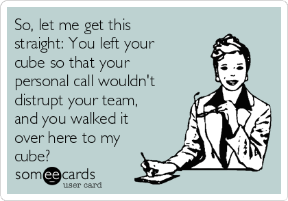 So, let me get this
straight: You left your
cube so that your
personal call wouldn't
distrupt your team,
and you walked it
over here to my
cube?