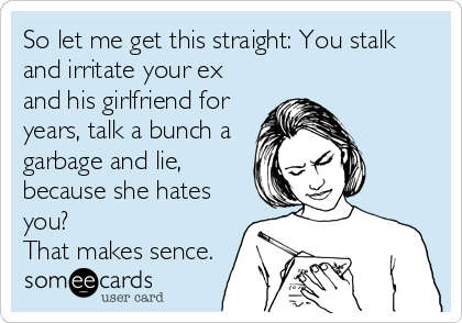 So let me get this straight: You stalk
and irritate your ex
and his girlfriend for
years, talk a bunch a
garbage and lie,
because she hates
you? 
That makes sence.