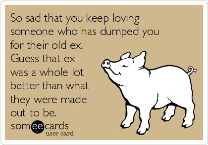 So sad that you keep loving
someone who has dumped you
for their old ex.
Guess that ex
was a whole lot
better than what
they were made
out to be. 