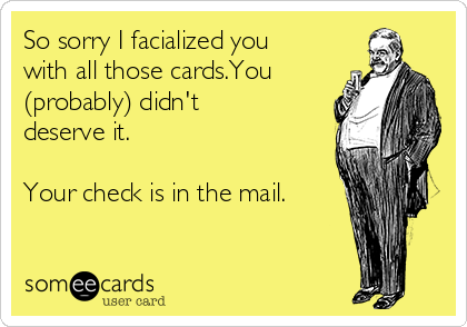 So sorry I facialized you
with all those cards.You
(probably) didn't
deserve it. 

Your check is in the mail.