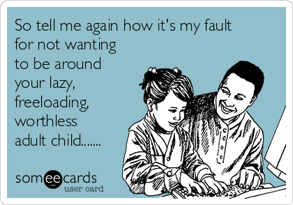 So tell me again how it's my fault
for not wanting
to be around
your lazy,
freeloading,
worthless
adult child.......