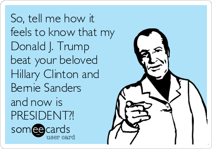 So, tell me how it
feels to know that my
Donald J. Trump 
beat your beloved
Hillary Clinton and
Bernie Sanders
and now is
PRESIDENT?!