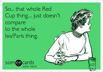 So... that whole Red
Cup thing.... just doesn't
compare
to the whole
Isis/Paris thing.