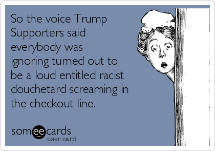 So the voice Trump
Supporters said
everybody was
ignoring turned out to
be a loud entitled racist
douchetard screaming in
the checkout line.  