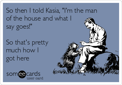 So then I told Kasia, "I'm the man
of the house and what I
say goes!"

So that's pretty
much how I
got here
