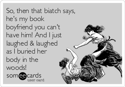 So, then that biatch says,
he's my book
boyfriend you can't
have him! And I just
laughed & laughed
as I buried her
body in the
woods! 