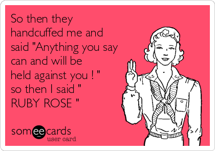 So then they
handcuffed me and
said "Anything you say
can and will be
held against you ! "
so then I said "
RUBY ROSE "