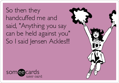 So then they
handcuffed me and
said, "Anything you say
can be held against you"
So I said Jensen Ackles!!!