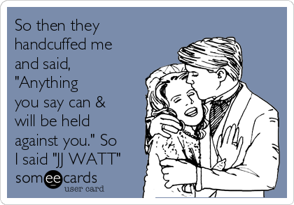 So then they
handcuffed me
and said,
"Anything
you say can &
will be held
against you." So
I said "JJ WATT"