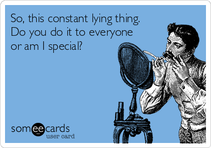 So, this constant lying thing.
Do you do it to everyone
or am I special?