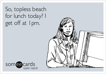 So, topless beach
for lunch today? I
get off at 1pm. 