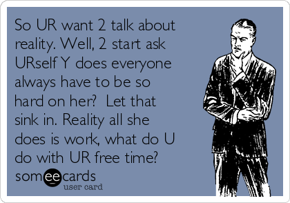 So UR want 2 talk about
reality. Well, 2 start ask
URself Y does everyone
always have to be so
hard on her?  Let that
sink in. Reality all she
does is work, what do U
do with UR free time?