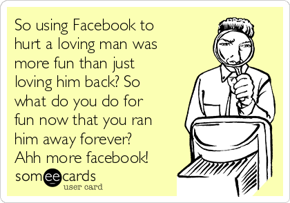 So using Facebook to
hurt a loving man was
more fun than just
loving him back? So
what do you do for
fun now that you ran
him away forever?
Ahh more facebook!