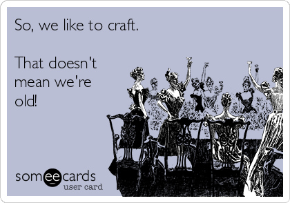 So, we like to craft.

That doesn't
mean we're
old!