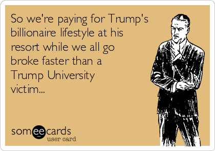 So we're paying for Trump's
billionaire lifestyle at his
resort while we all go
broke faster than a
Trump University
victim...