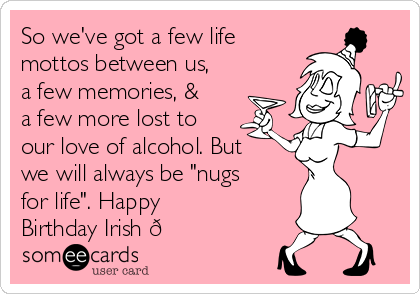 So we've got a few life
mottos between us,
a few memories, &
a few more lost to
our love of alcohol. But
we will always be "nugs
for life". Happy
Birthday Irish 