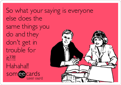 So what your saying is everyone
else does the
same things you
do and they
don't get in
trouble for
it??!!
Hahaha!! 